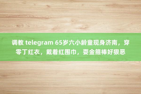 调教 telegram 65岁六小龄童现身济南，穿零丁红衣，戴着红围巾，耍金箍棒好狠恶