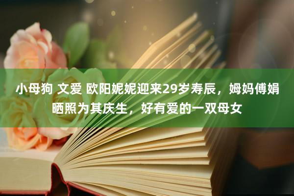 小母狗 文爱 欧阳妮妮迎来29岁寿辰，姆妈傅娟晒照为其庆生，好有爱的一双母女