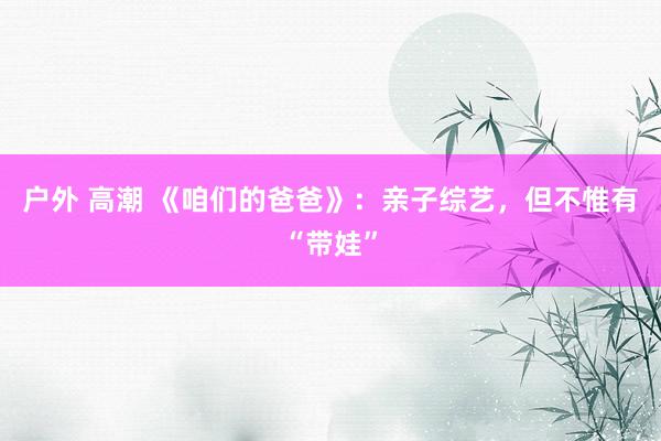 户外 高潮 《咱们的爸爸》：亲子综艺，但不惟有“带娃”