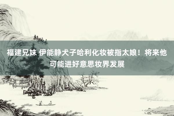 福建兄妹 伊能静犬子哈利化妆被指太娘！将来他可能进好意思妆界发展