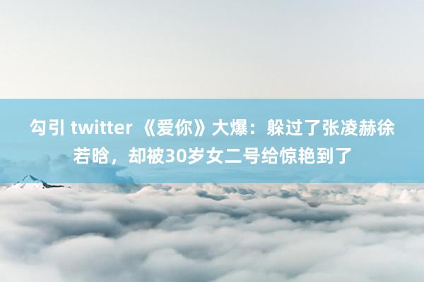 勾引 twitter 《爱你》大爆：躲过了张凌赫徐若晗，却被30岁女二号给惊艳到了