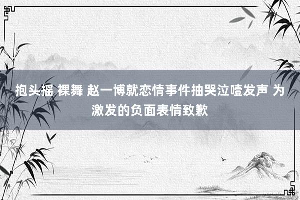 抱头摇 裸舞 赵一博就恋情事件抽哭泣噎发声 为激发的负面表情致歉