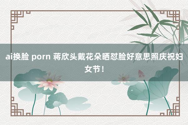 ai换脸 porn 蒋欣头戴花朵晒怼脸好意思照庆祝妇女节！
