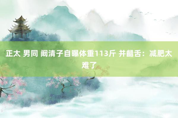 正太 男同 阚清子自曝体重113斤 并齰舌：减肥太难了