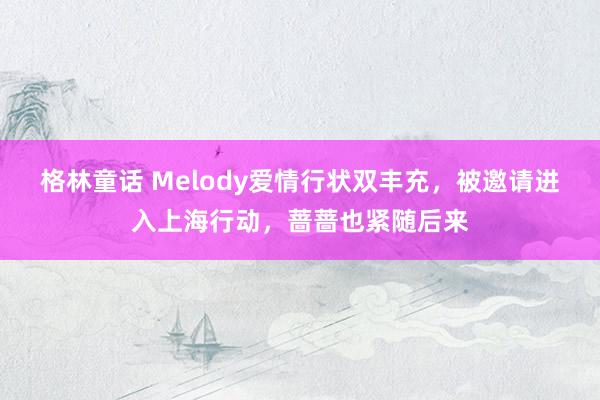 格林童话 Melody爱情行状双丰充，被邀请进入上海行动，蔷蔷也紧随后来