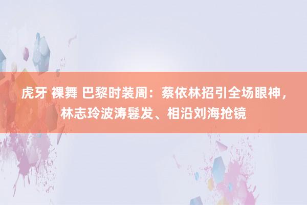 虎牙 裸舞 巴黎时装周：蔡依林招引全场眼神，林志玲波涛鬈发、相沿刘海抢镜