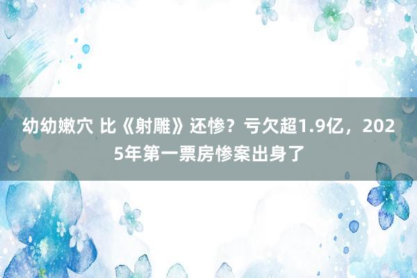 幼幼嫩穴 比《射雕》还惨？亏欠超1.9亿，2025年第一票房惨案出身了