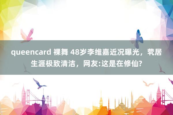 queencard 裸舞 48岁李维嘉近况曝光，茕居生涯极致清洁，网友:这是在修仙?