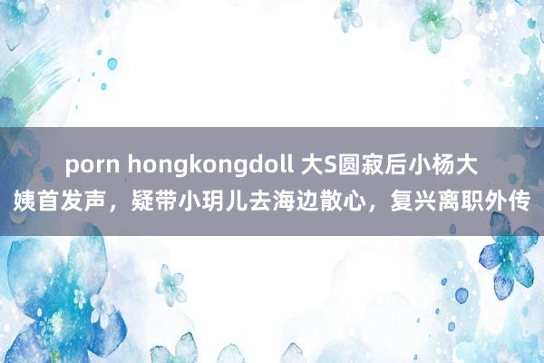 porn hongkongdoll 大S圆寂后小杨大姨首发声，疑带小玥儿去海边散心，复兴离职外传