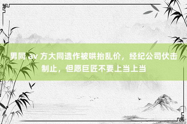 男同 av 方大同遗作被哄抬乱价，经纪公司伏击制止，但愿巨匠不要上当上当