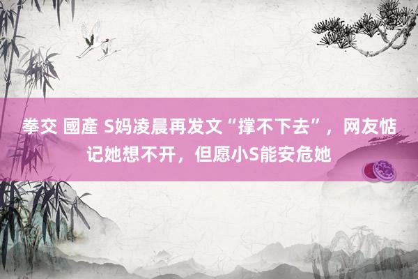拳交 國產 S妈凌晨再发文“撑不下去”，网友惦记她想不开，但愿小S能安危她