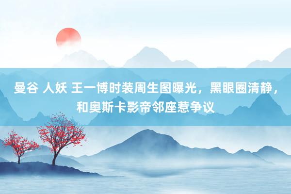曼谷 人妖 王一博时装周生图曝光，黑眼圈清静，和奥斯卡影帝邻座惹争议