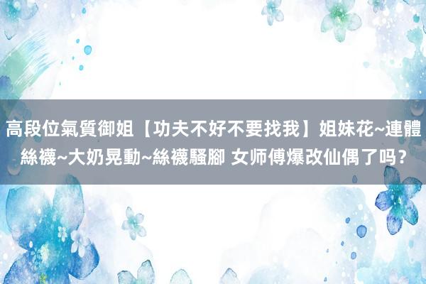高段位氣質御姐【功夫不好不要找我】姐妹花~連體絲襪~大奶晃動~絲襪騷腳 女师傅爆改仙偶了吗？