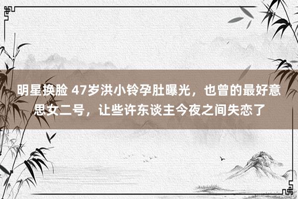 明星换脸 47岁洪小铃孕肚曝光，也曾的最好意思女二号，让些许东谈主今夜之间失恋了