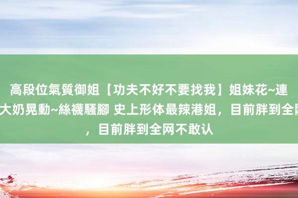 高段位氣質御姐【功夫不好不要找我】姐妹花~連體絲襪~大奶晃動~絲襪騷腳 史上形体最辣港姐，目前胖到全网不敢认