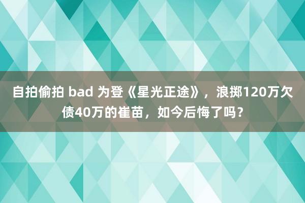 自拍偷拍 bad 为登《星光正途》，浪掷120万欠债40万的崔苗，如今后悔了吗？