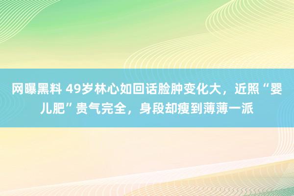 网曝黑料 49岁林心如回话脸肿变化大，近照“婴儿肥”贵气完全，身段却瘦到薄薄一派