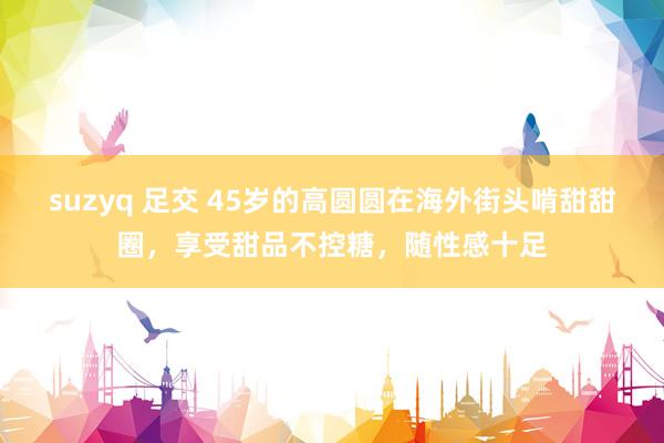 suzyq 足交 45岁的高圆圆在海外街头啃甜甜圈，享受甜品不控糖，随性感十足